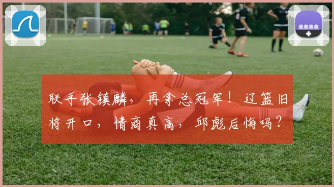 联手张镇麟,再拿总冠军!辽篮旧将开口,情商真高,邱彪后悔吗?