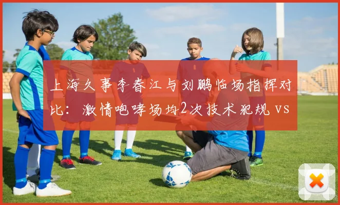 上海久事李春江与刘鹏临场指挥对比:激情咆哮场均2次技术犯规 vs 沉稳调整胜率回升6%