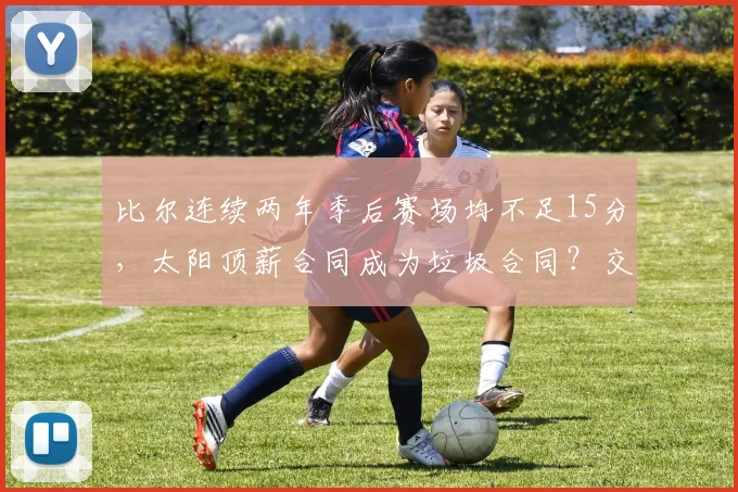 比尔连续两年季后赛场均不足15分,太阳顶薪合同成为垃圾合同?交易价值跌至冰点