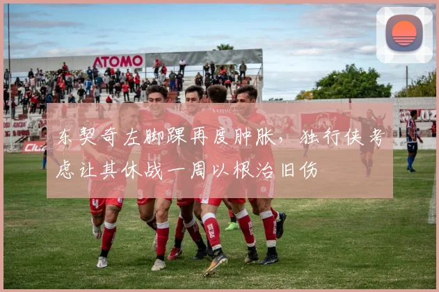 东契奇左脚踝再度肿胀，独行侠考虑让其休战一周以根治旧伤