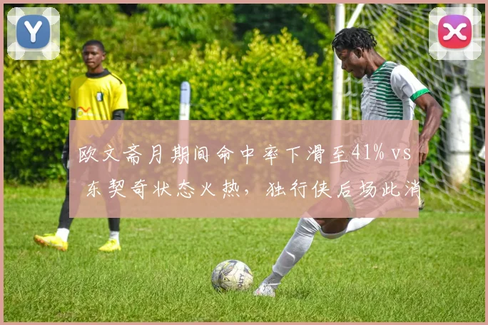 欧文斋月期间命中率下滑至41% vs 东契奇状态火热，独行侠后场此消彼长