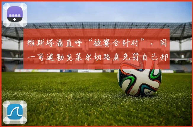 维斯塔潘直呼“被赛会针对”,同一弯道勒克莱尔切路肩免罚自己却被罚时十秒