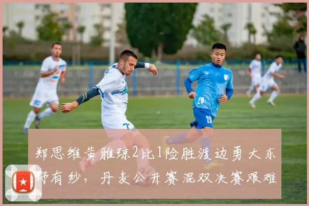 郑思维黄雅琼2比1险胜渡边勇大东野有纱,丹麦公开赛混双决赛艰难卫冕